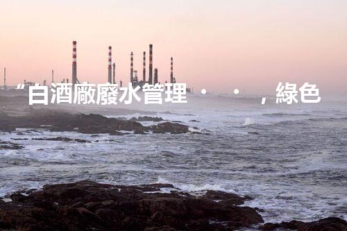 “白酒廠廢水管理，綠色創(chuàng)新，助力環(huán)保新篇章”